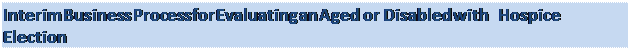 Text Box: Interim Business Process for Evaluating an Aged or Disabled with Hospice Election